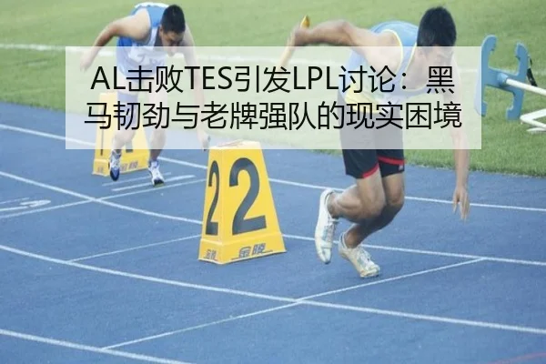 AL击败TES引发LPL讨论：黑马韧劲与老牌强队的现实困境